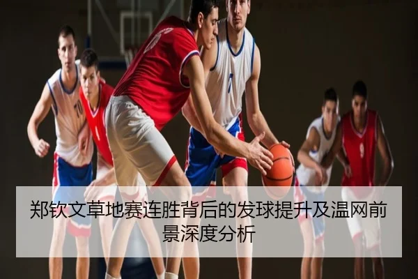 郑钦文草地赛连胜背后的发球提升及温网前景深度分析